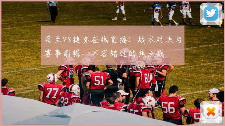 荷兰vs捷克在线直播：战术对决与赛事前瞻，不容错过的焦点战