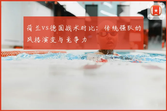 荷兰vs德国战术对比：传统强队的风格演变与竞争力