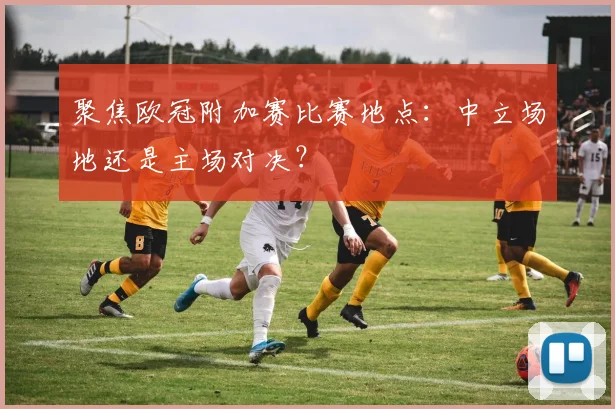 聚焦欧冠附加赛比赛地点：中立场地还是主场对决？