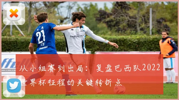 从小组赛到出局：复盘巴西队2022世界杯征程的关键转折点