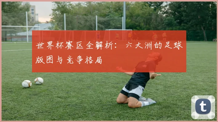 世界杯赛区全解析：六大洲的足球版图与竞争格局