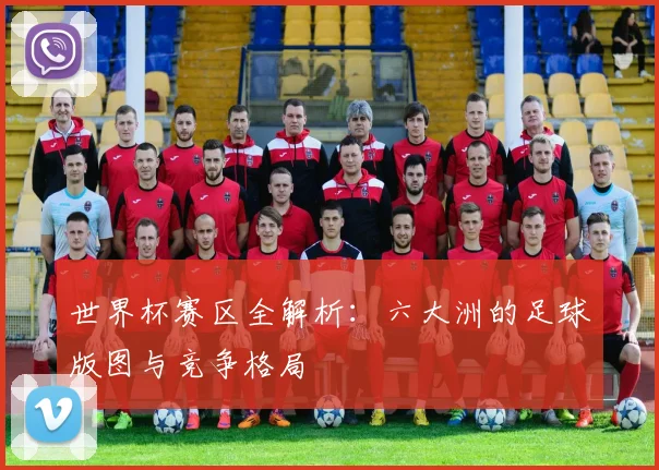 世界杯赛区全解析：六大洲的足球版图与竞争格局