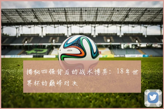 揭秘四强背后的战术博弈：18年世界杯的巅峰对决