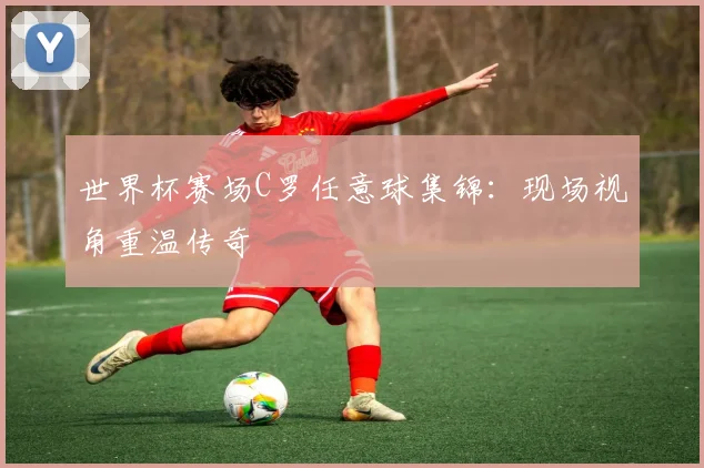 世界杯赛场C罗任意球集锦：现场视角重温传奇