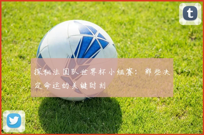 探秘法国队世界杯小组赛：那些决定命运的关键时刻