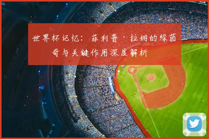世界杯记忆：菲利普·拉姆的绿茵传奇与关键作用深度解析