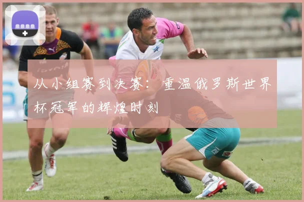 从小组赛到决赛：重温俄罗斯世界杯冠军的辉煌时刻